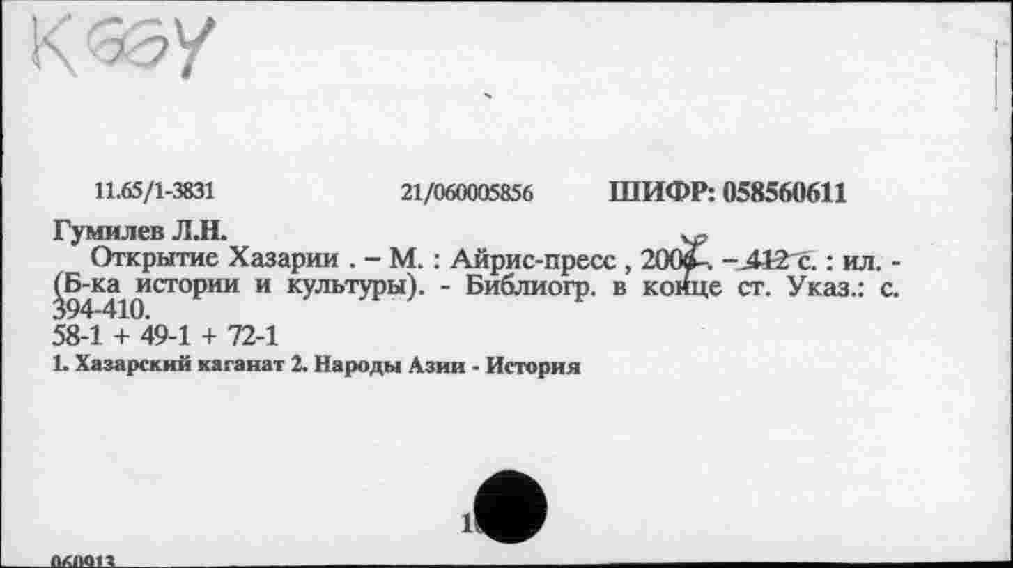 ﻿К W
11.65/1-3831	21/060005856 ШИФР: 058560611
Гумилев Л.Н.
Открытие Хазарии . - М. : Айрис-пресс , 200»-. -АІЗгс. : ил. ^Б-ка^истории и культуры). - Библиогр. в конце ст. Указ.: 58-1 + 49-1 + 72-1
1. Хазарский каганат 2. Народы Азии - История